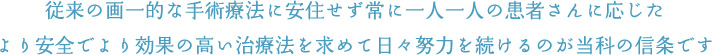 従来の画一的な手術療法に安住せず常に一人一人の患者さんに応じたより安全でより効果の高い治療法を求めて日々努力を続けるのが当科の信条です